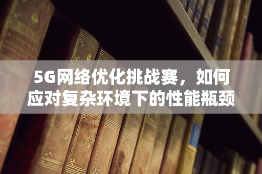 5G网络优化挑战赛，如何应对复杂环境下的性能瓶颈？