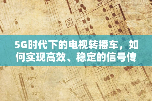 5G时代下的电视转播车，如何实现高效、稳定的信号传输？