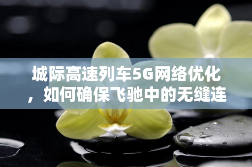 城际高速列车5G网络优化，如何确保飞驰中的无缝连接？