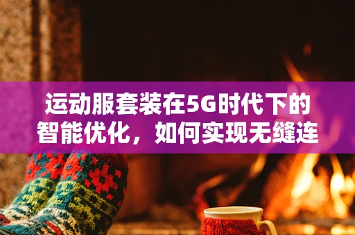 运动服套装在5G时代下的智能优化，如何实现无缝连接与个性化体验？