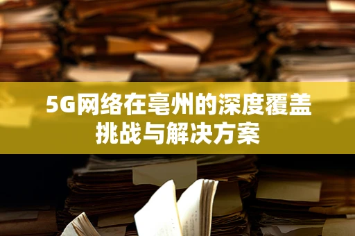 5G网络在亳州的深度覆盖挑战与解决方案