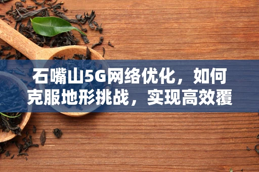 石嘴山5G网络优化，如何克服地形挑战，实现高效覆盖？