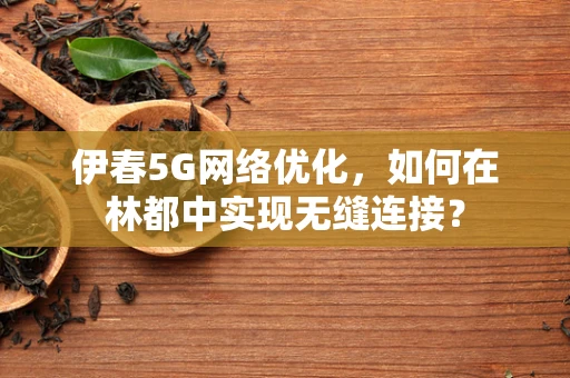 伊春5G网络优化，如何在林都中实现无缝连接？