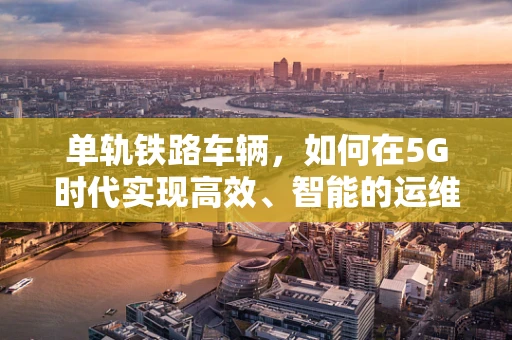 单轨铁路车辆，如何在5G时代实现高效、智能的运维？