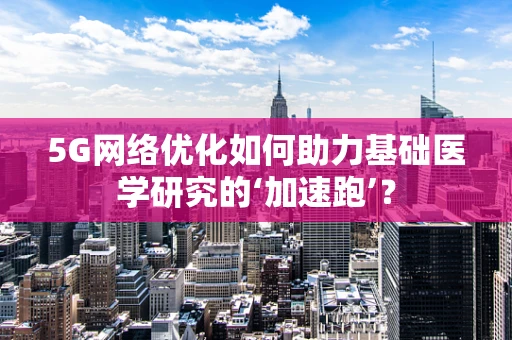 5G网络优化如何助力基础医学研究的‘加速跑’？