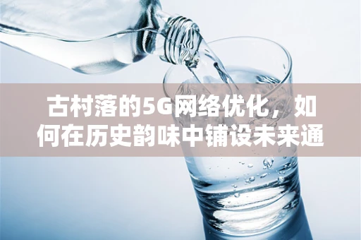 古村落的5G网络优化，如何在历史韵味中铺设未来通信的桥梁？