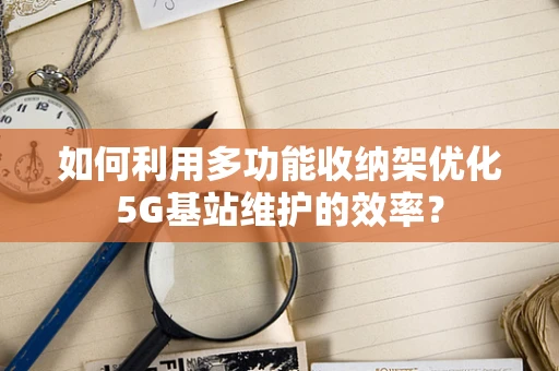 如何利用多功能收纳架优化5G基站维护的效率？