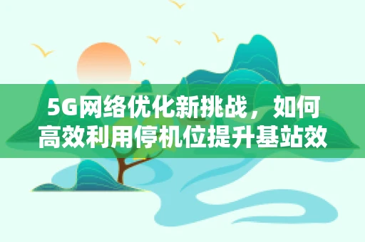 5G网络优化新挑战，如何高效利用停机位提升基站效能？