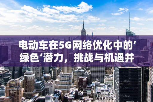 电动车在5G网络优化中的‘绿色’潜力，挑战与机遇并存？