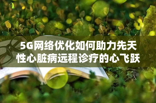 5G网络优化如何助力先天性心脏病远程诊疗的心飞跃？