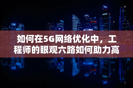 如何在5G网络优化中，工程师的眼观六路如何助力高效决策？