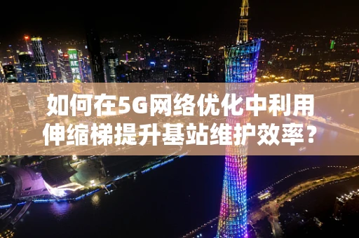 如何在5G网络优化中利用伸缩梯提升基站维护效率？