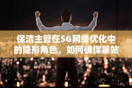 保洁主管在5G网络优化中的隐形角色，如何确保基站环境的‘零故障’运行？