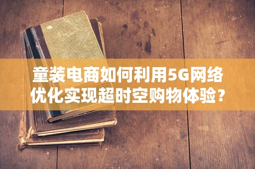 童装电商如何利用5G网络优化实现超时空购物体验？