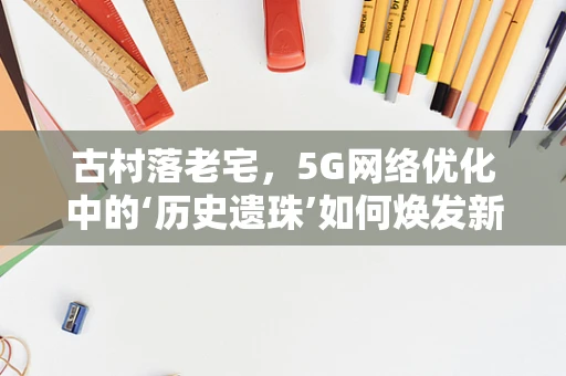 古村落老宅，5G网络优化中的‘历史遗珠’如何焕发新生？