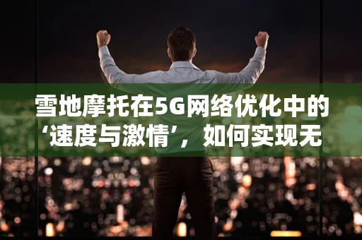 雪地摩托在5G网络优化中的‘速度与激情’，如何实现无缝连接？