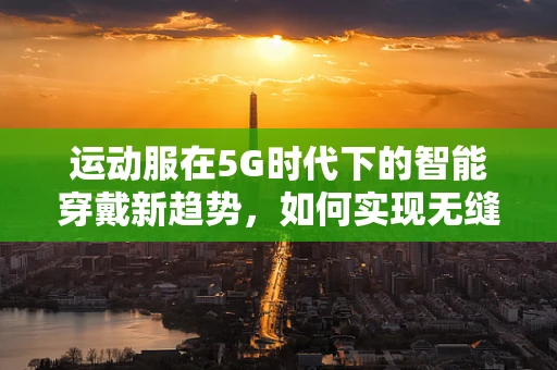 运动服在5G时代下的智能穿戴新趋势，如何实现无缝连接与个性化定制？