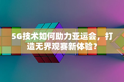 5G技术如何助力亚运会，打造无界观赛新体验？