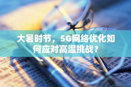 大暑时节，5G网络优化如何应对高温挑战？