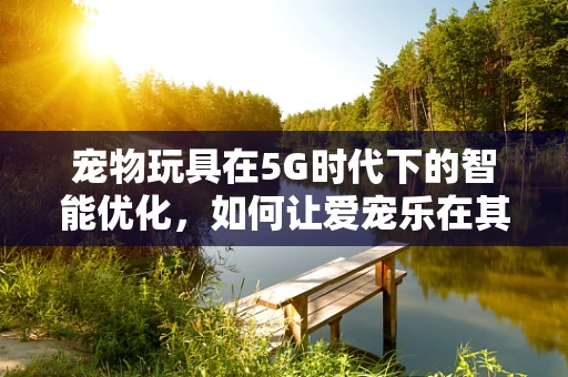 宠物玩具在5G时代下的智能优化，如何让爱宠乐在其中？