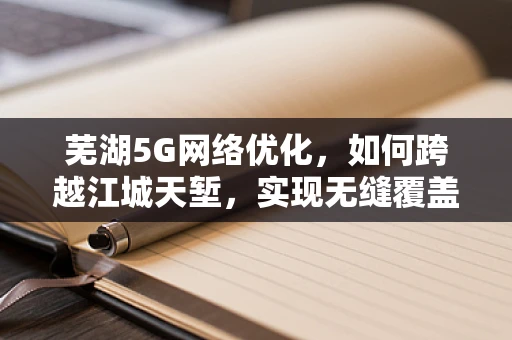 芜湖5G网络优化，如何跨越江城天堑，实现无缝覆盖？