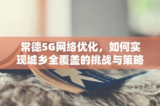 常德5G网络优化，如何实现城乡全覆盖的挑战与策略？