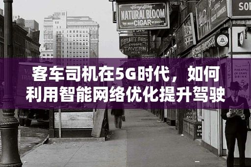 客车司机在5G时代，如何利用智能网络优化提升驾驶体验？