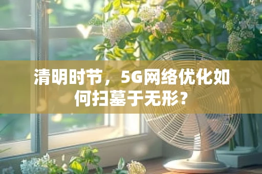 清明时节，5G网络优化如何扫墓于无形？