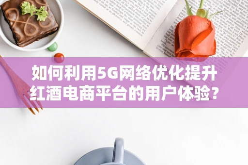 如何利用5G网络优化提升红酒电商平台的用户体验？