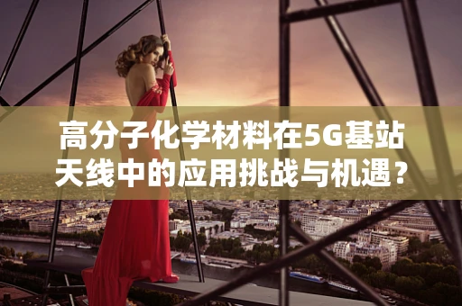 高分子化学材料在5G基站天线中的应用挑战与机遇？