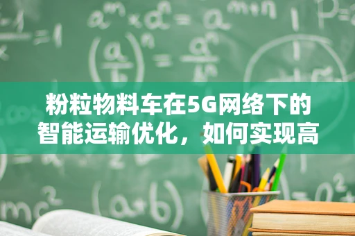 粉粒物料车在5G网络下的智能运输优化，如何实现高效、安全与环保？