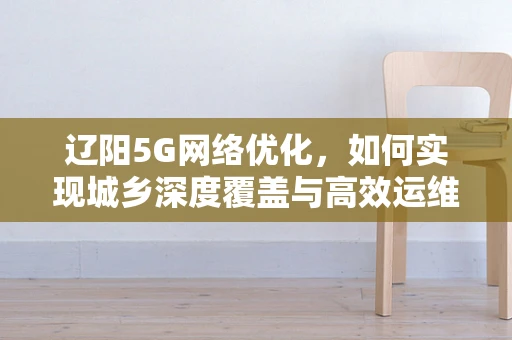 辽阳5G网络优化，如何实现城乡深度覆盖与高效运维？