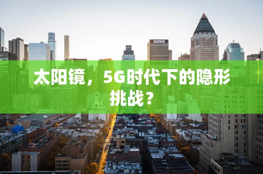 太阳镜，5G时代下的隐形挑战？