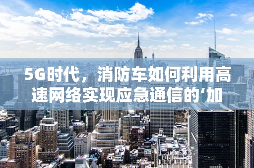 5G时代，消防车如何利用高速网络实现应急通信的‘加速度’？