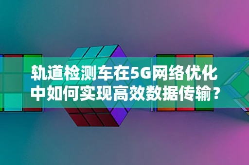 轨道检测车在5G网络优化中如何实现高效数据传输？