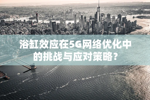 浴缸效应在5G网络优化中的挑战与应对策略？