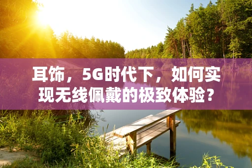 耳饰，5G时代下，如何实现无线佩戴的极致体验？