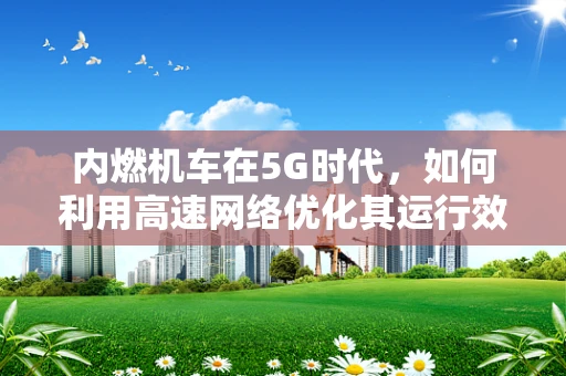 内燃机车在5G时代，如何利用高速网络优化其运行效率？