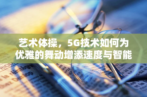 艺术体操，5G技术如何为优雅的舞动增添速度与智能？