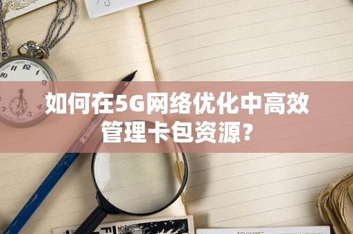 如何在5G网络优化中高效管理卡包资源？