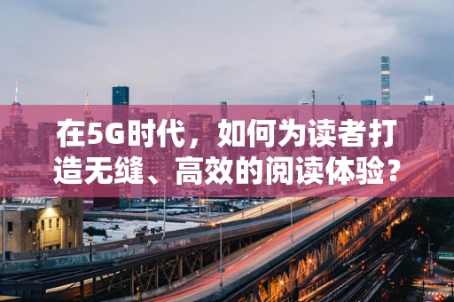 在5G时代，如何为读者打造无缝、高效的阅读体验？