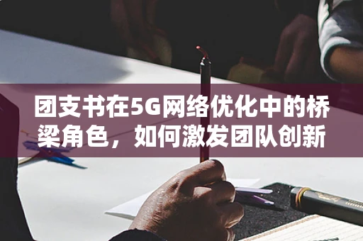 团支书在5G网络优化中的桥梁角色，如何激发团队创新与协作？