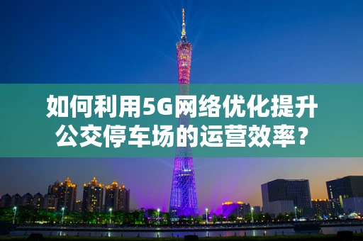 如何利用5G网络优化提升公交停车场的运营效率？