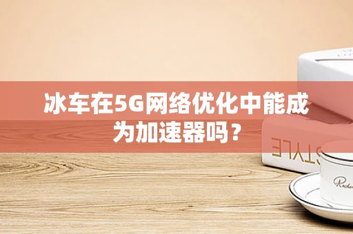 冰车在5G网络优化中能成为加速器吗？