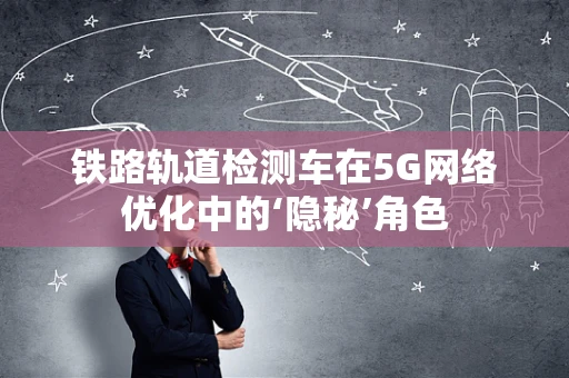 铁路轨道检测车在5G网络优化中的‘隐秘’角色