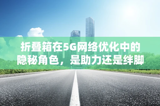 折叠箱在5G网络优化中的隐秘角色，是助力还是绊脚石？