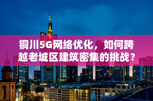 铜川5G网络优化，如何跨越老城区建筑密集的挑战？