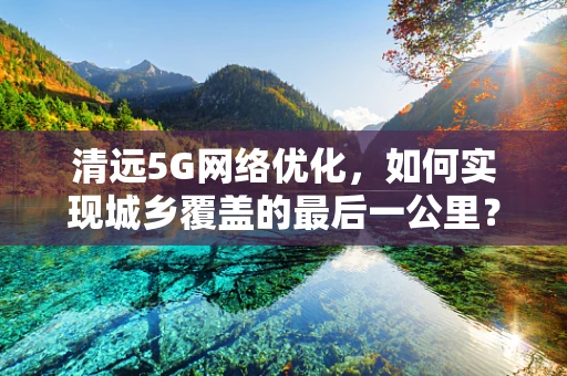 清远5G网络优化，如何实现城乡覆盖的最后一公里？