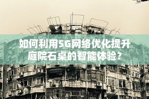 如何利用5G网络优化提升庭院石桌的智能体验？