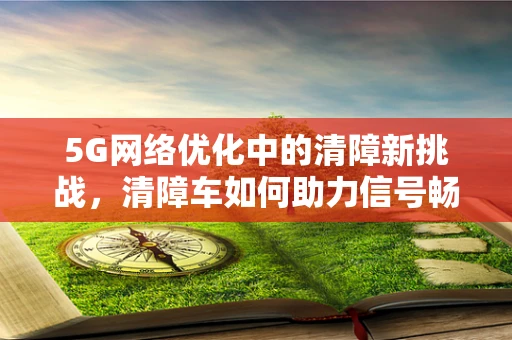 5G网络优化中的清障新挑战，清障车如何助力信号畅通无阻？